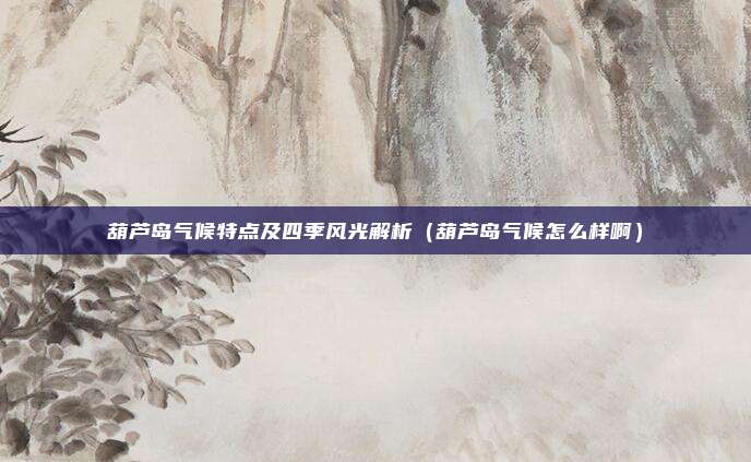 葫芦岛气候特点及四季风光解析(葫芦岛气候怎么样啊)