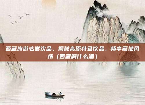 西藏旅游必尝饮品,揭秘高原特色饮品,畅享藏地风情(西藏喝什么酒)