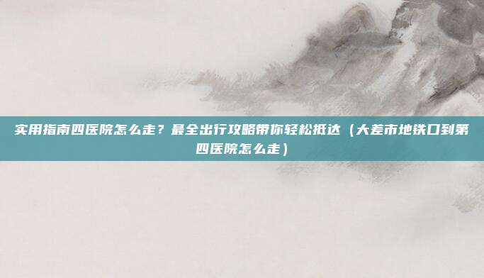 实用指南四医院怎么走?最全出行攻略带你轻松抵达(大差市地铁口到第四医院怎么走)