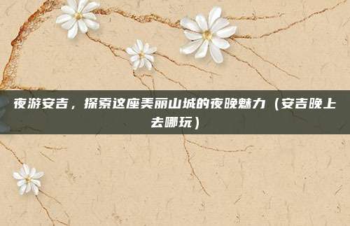 夜游安吉,探索这座美丽山城的夜晚魅力(安吉晚上去哪玩)