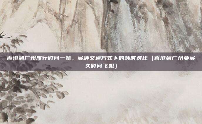 香港到广州旅行时间一览,多种交通方式下的耗时对比(香港到广州要多久时间飞机)