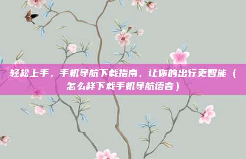 轻松上手,手机导航下载指南,让你的出行更智能(怎么样下载手机导航语音)