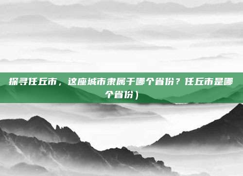 探寻任丘市,这座城市隶属于哪个省份?任丘市是哪个省份)