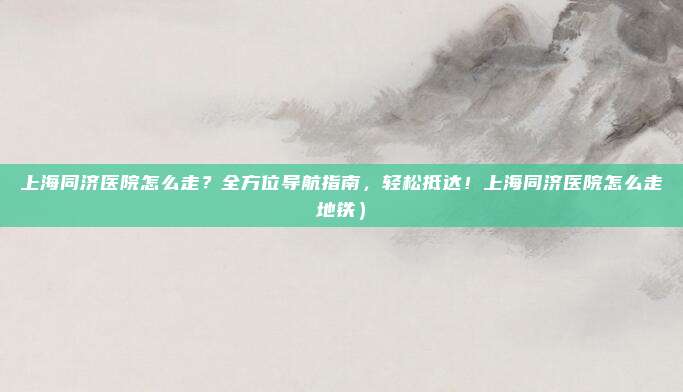 上海同济医院怎么走?全方位导航指南,轻松抵达!上海同济医院怎么走地铁)