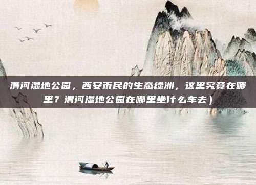 渭河湿地公园,西安市民的生态绿洲,这里究竟在哪里?渭河湿地公园在哪里坐什么车去)