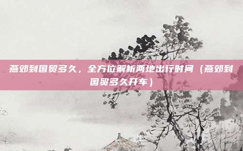 燕郊到国贸多久,全方位解析两地出行时间(燕郊到国贸多久开车)