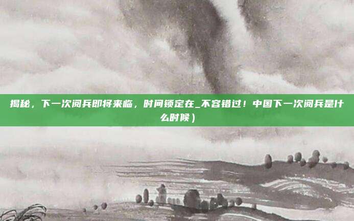 揭秘,下一次阅兵即将来临,时间锁定在_不容错过!中国下一次阅兵是什么时候)