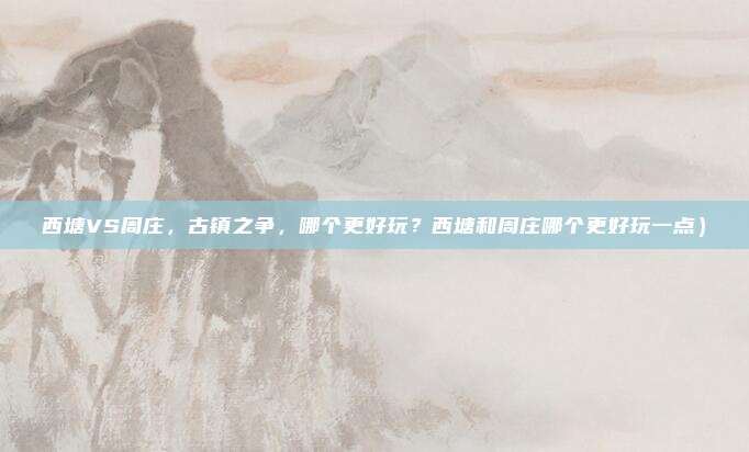 西塘VS周庄,古镇之争,哪个更好玩?西塘和周庄哪个更好玩一点)
