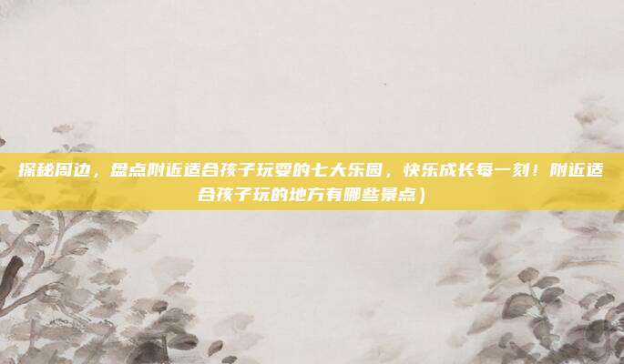 探秘周边,盘点附近适合孩子玩耍的七大乐园,快乐成长每一刻!附近适合孩子玩的地方有哪些景点)