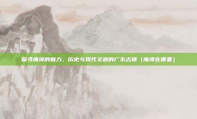 探寻庵埠的魅力,历史与现代交融的广东古镇(庵埠在哪里)