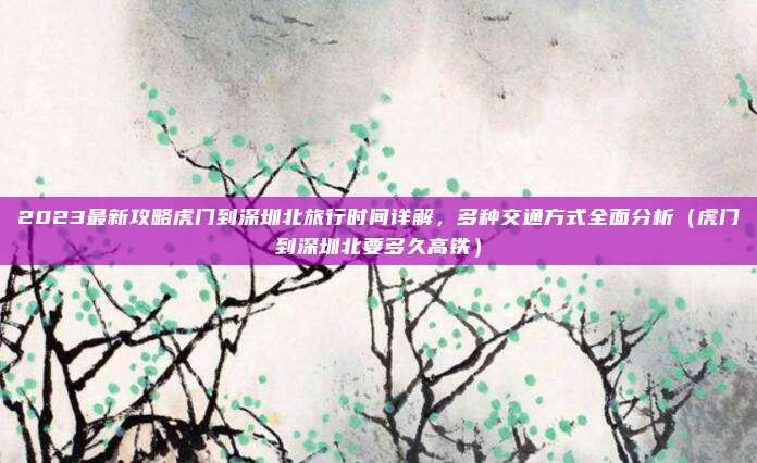 2023最新攻略虎门到深圳北旅行时间详解,多种交通方式全面分析(虎门到深圳北要多久高铁)