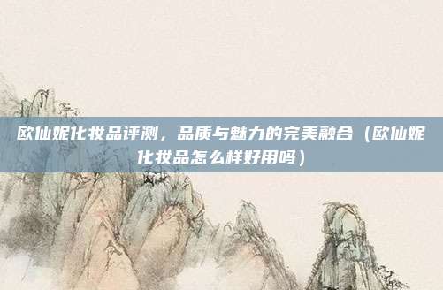 欧仙妮化妆品评测,品质与魅力的完美融合(欧仙妮化妆品怎么样好用吗)
