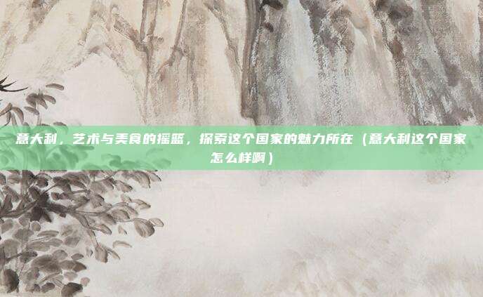 意大利,艺术与美食的摇篮,探索这个国家的魅力所在(意大利这个国家怎么样啊)