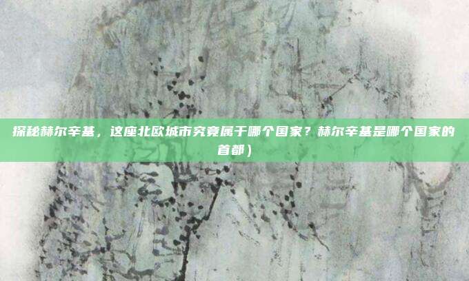 探秘赫尔辛基,这座北欧城市究竟属于哪个国家?赫尔辛基是哪个国家的首都)