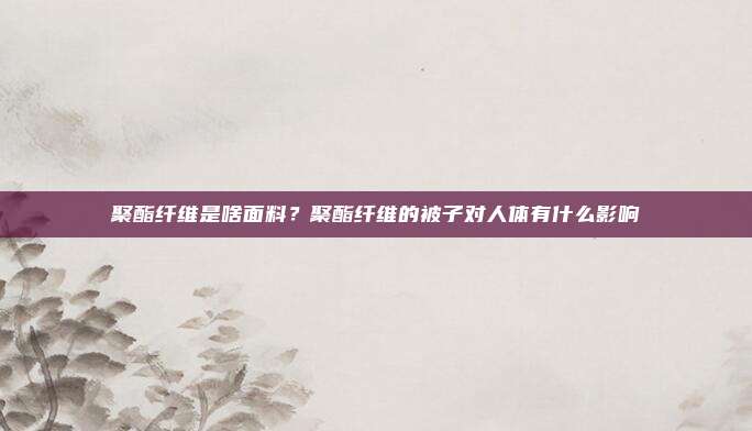 聚酯纤维是啥面料？聚酯纤维的被子对人体有什么影响