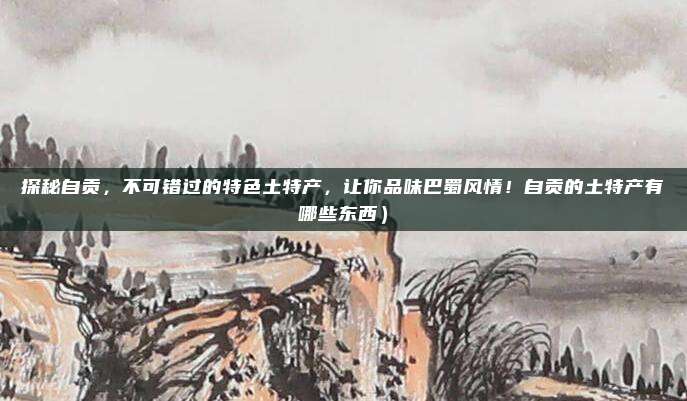 探秘自贡,不可错过的特色土特产,让你品味巴蜀风情!自贡的土特产有哪些东西)