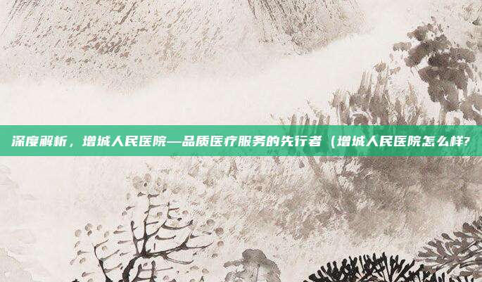 深度解析,增城人民医院—品质医疗服务的先行者(增城人民医院怎么样?