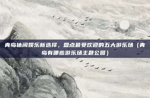 青岛休闲娱乐新选择,盘点最受欢迎的五大游乐场(青岛有哪些游乐场主题公园)