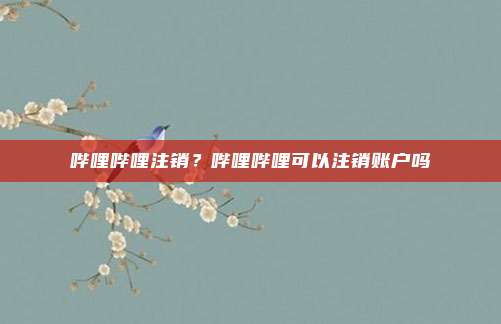 哔哩哔哩注销？哔哩哔哩可以注销账户吗