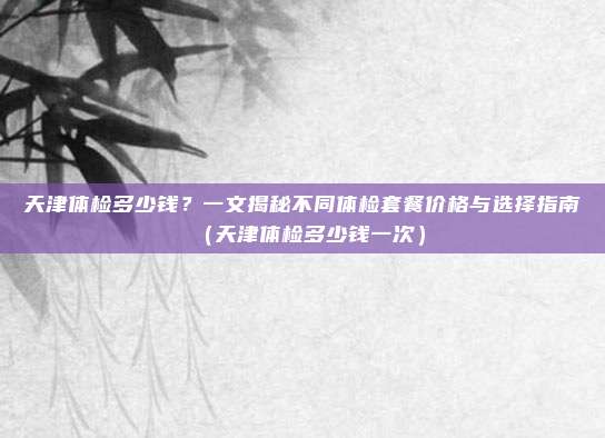 天津体检多少钱?一文揭秘不同体检套餐价格与选择指南(天津体检多少钱一次)