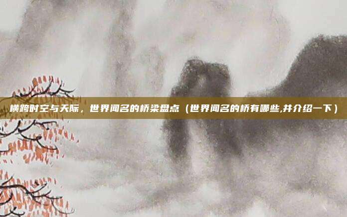 横跨时空与天际,世界闻名的桥梁盘点(世界闻名的桥有哪些,并介绍一下)