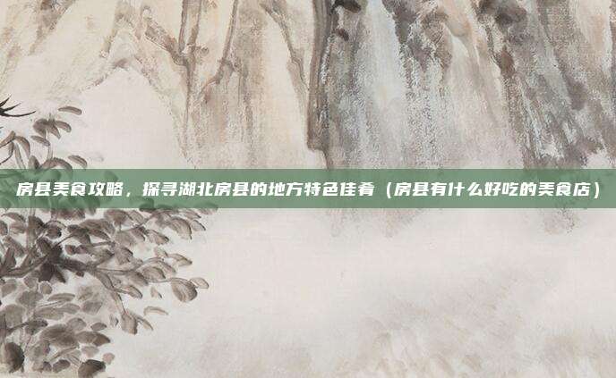 房县美食攻略,探寻湖北房县的地方特色佳肴(房县有什么好吃的美食店)