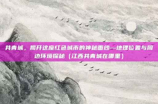 共青城,揭开这座红色城市的神秘面纱—地理位置与周边环境探秘(江西共青城在哪里)