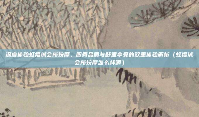 深度体验虹福城会所按摩,服务品质与舒适享受的双重体验解析(虹福城会所按摩怎么样啊)