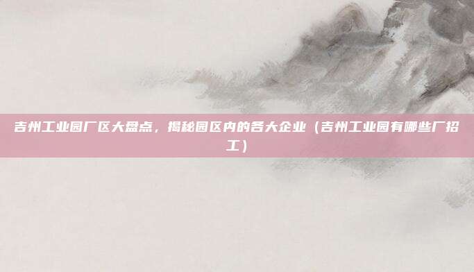 吉州工业园厂区大盘点,揭秘园区内的各大企业(吉州工业园有哪些厂招工)