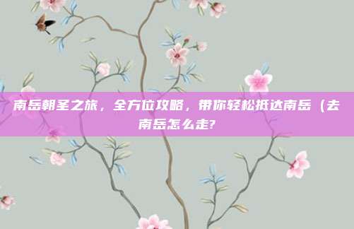 南岳朝圣之旅,全方位攻略,带你轻松抵达南岳(去南岳怎么走?