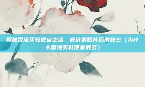 揭秘香港买鞋便宜之谜,低价策略背后的秘密(为什么香港买鞋便宜很多)