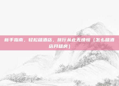 新手指南,轻松租酒店,旅行从此无烦恼(怎么租酒店月租房)