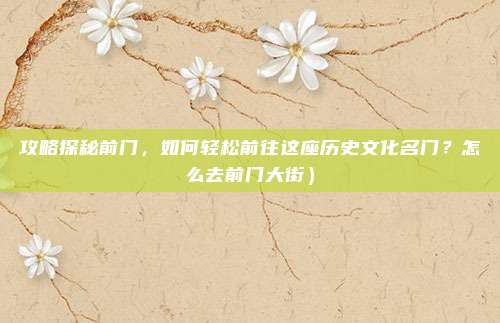 攻略探秘前门,如何轻松前往这座历史文化名门?怎么去前门大街)