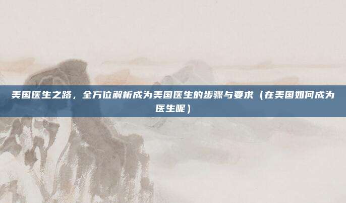 美国医生之路,全方位解析成为美国医生的步骤与要求(在美国如何成为医生呢)