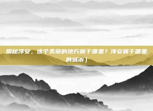 揭秘淳安,这个美丽的地方属于哪里?淳安属于哪里的城市)