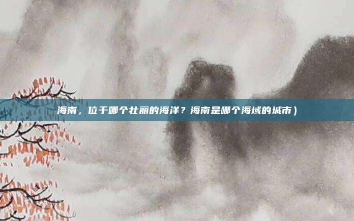 海南,位于哪个壮丽的海洋?海南是哪个海域的城市)