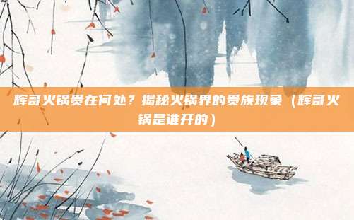 辉哥火锅贵在何处?揭秘火锅界的贵族现象(辉哥火锅是谁开的)