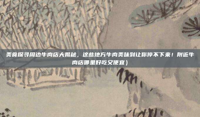 美食探寻周边牛肉店大揭秘,这些地方牛肉美味到让你停不下来!附近牛肉店哪里好吃又便宜)