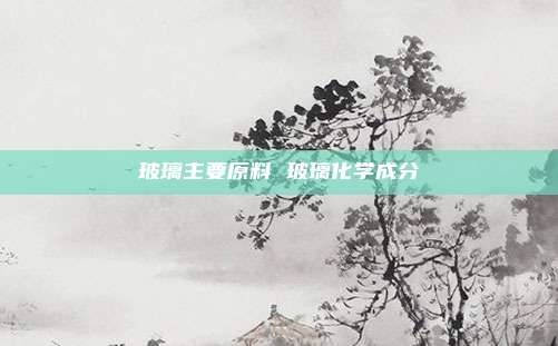 玻璃主要原料 玻璃化学成分