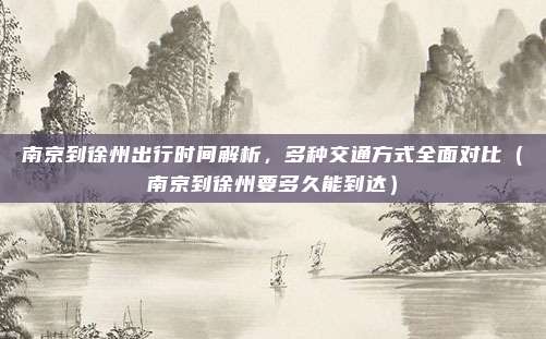 南京到徐州出行时间解析,多种交通方式全面对比(南京到徐州要多久能到达)