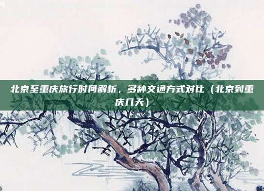 北京至重庆旅行时间解析,多种交通方式对比(北京到重庆几天)