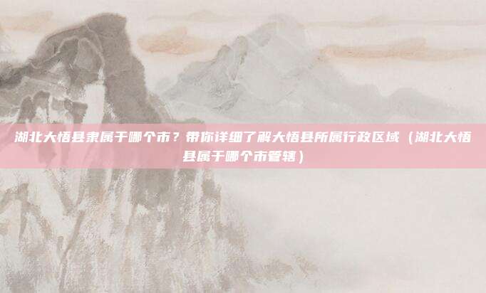 湖北大悟县隶属于哪个市?带你详细了解大悟县所属行政区域(湖北大悟县属于哪个市管辖)