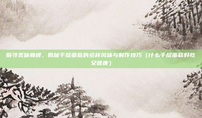 探寻美味巅峰,揭秘千层蛋糕的多样风味与制作技巧(什么千层蛋糕好吃又健康)
