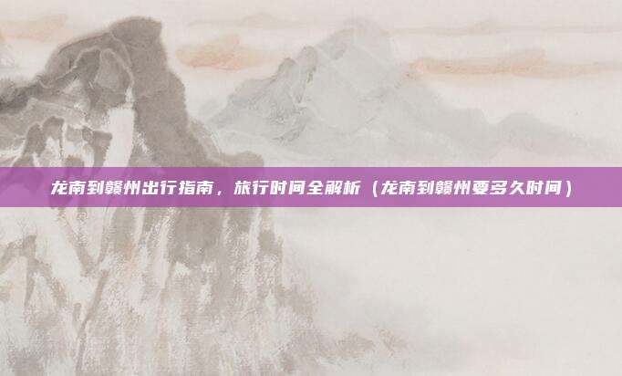 龙南到赣州出行指南,旅行时间全解析(龙南到赣州要多久时间)