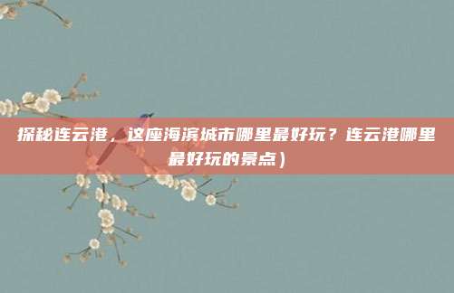 探秘连云港,这座海滨城市哪里最好玩?连云港哪里最好玩的景点)