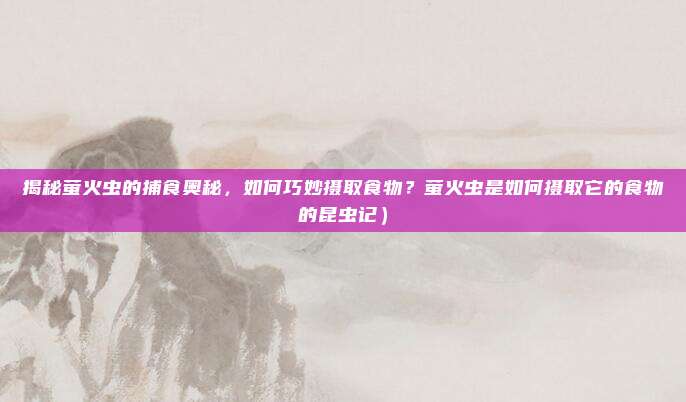 揭秘萤火虫的捕食奥秘,如何巧妙摄取食物?萤火虫是如何摄取它的食物的昆虫记)