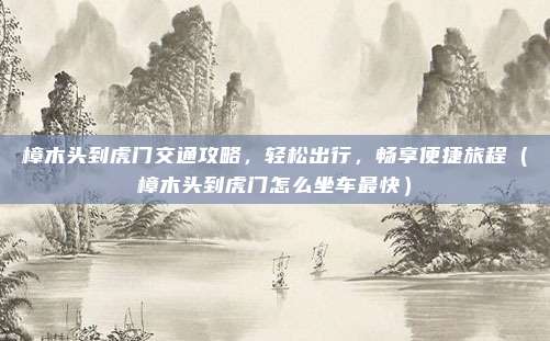 樟木头到虎门交通攻略,轻松出行,畅享便捷旅程(樟木头到虎门怎么坐车最快)