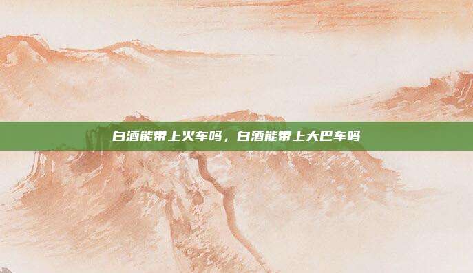 白酒能带上火车吗,白酒能带上大巴车吗