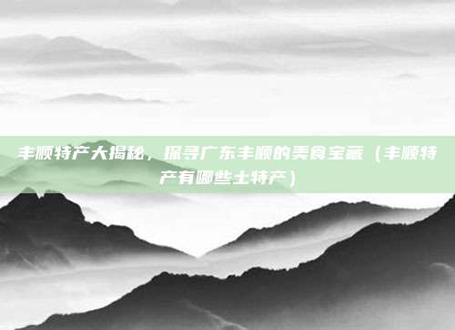 丰顺特产大揭秘,探寻广东丰顺的美食宝藏(丰顺特产有哪些土特产)