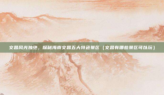 文昌风光独绝,探秘海南文昌五大特色景区(文昌有哪些景区可以玩)